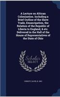 A Lecture on African Colonization. Including a Brief Outline of the Slave Trade, Emancipation, the Relation of the Republic of Liberia to England, & Etc. Delivered in the Hall of the House of Representatives of the State of Ohio