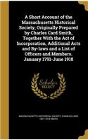 A Short Account of the Massachusetts Historical Society, Originally Prepared by Charles Card Smith, Together With the Act of Incorporation, Additional Acts and By-laws and a List of Officers and Members. January 1791-June 1918