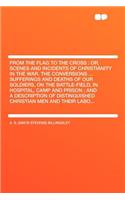 From the Flag to the Cross: Or, Scenes and Incidents of Christianity in the War. the Conversions ... Sufferings and Deaths of Our Soldiers, on the Battle-Field, in Hospital, Ca