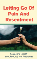 Letting Go Of Pain And Resentment: Compelling Tales Of Love, Faith, Joy, And Forgiveness: Will Letting Go Truly Help Us To Heal