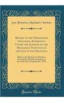 Report of the Thirteenth Industrial Exhibition Under the Auspices of the Mechanics' Institute of the City of San Francisco: Held at the Mechanics' Pavilion, From the 13th Day of August to the 14th Day of September, 1878 (Classic Reprint)