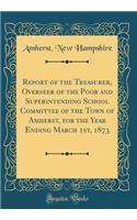 Report of the Treasurer, Overseer of the Poor and Superintending School Committee of the Town of Amherst, for the Year Ending March 1st, 1873 (Classic Reprint)