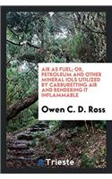 Air as fuel; or, Petroleum and other mineral iols utilized by carburetting air and rendering it inflammable