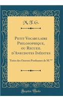 Petit Vocabulaire Philosophique, Ou Recueil d'Anecdotes InÃ©dites: TirÃ©es Des Oeuvres Posthumes de M.*** (Classic Reprint)