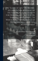 elixir of Life. Dr. Brown-Séguard's own Account of his Famous Alleged Remedy for Debility and old age, Dr. Variot's Experiments ... To Which is Prefixed a Sketch of Dr. Brown-Séguard's Life, With Portrait