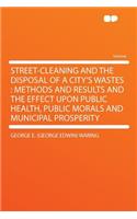 Street-Cleaning and the Disposal of a City's Wastes: Methods and Results and the Effect Upon Public Health, Public Morals and Municipal Prosperity: Methods and Results and the Effect Upon Public Health, Public Morals and Municipal Prosperity