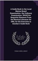 Guide Book to the Local Marine Board Examination. the Ordinary Examination. [With] the Requisite Elements From the Nautical Almanac for 1865, for the Exercises in Ainsley's Guide Book