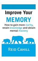 Improve Your Memory: How to gain more clarity, retain knowledge and obtain mental mastery
