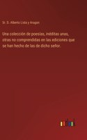 colección de poesías, inéditas unas, otras no comprendidas en las ediciones que se han hecho de las de dicho señor.