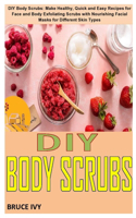 DIY Body Scrubs: DIY Body Scrubs: Make Healthy, Quick and Easy Recipes for Face and Body Exfoliating Scrubs with Nourishing Facial Masks for Different Skin Types