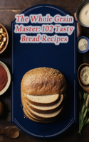 Whole Grain Master: 102 Tasty Bread Recipes