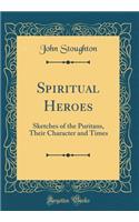 Spiritual Heroes: Sketches of the Puritans, Their Character and Times (Classic Reprint): Sketches of the Puritans, Their Character and Times (Classic Reprint)