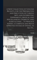 New Collection of Genuine Receipts, for the Preparation and Execution of Curious Arts, and Interesting Experiments, Medical and Miscellaneous, Domestic and Agricultural ... To Which is Added, a Complete and Much Approved System of Dyeing, in All It