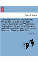 A Descriptive Poem, Addressed to Two Ladies, at Their Return from Viewing the Mines Near Whitehaven. to Which Are Added, Some Thoughts on Building and Planting, to Sir James Lowther, of Lowther Hall, Bart.: (English)