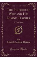 The Poorhouse Waif and His Divine Teacher: A True Story (Classic Reprint)