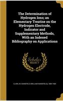 The Determination of Hydrogen Ions; an Elementary Treatise on the Hydrogen Electrode, Indicator and Supplementary Methods, With an Indexed Bibliography on Applications