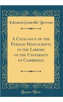 A Catalogue of the Persian Manuscripts in the Library of the University of Cambridge (Classic Reprint)