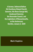 Sermon, Delivered Before His Excellency Edward Everett, Governor, His Honor George Hull, Lieutenant Governor, the Honorable Council, and the Legislature of Massachusetts, on the Anniversary Election, January 2, 1839