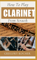 How to Play Clarinet from Scratch: Understand-Able / First Time Learner And Step By Step Guide From Beginners To Pro On Playing Clarinet
