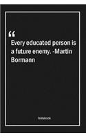 Every educated person is a future enemy. -Martin Bormann