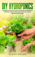 DIY Hydroponics: The Beginner's Guide To Building A Sustainable And Inexpensive Hydroponic System At Home. Learn How To Quickly Start Growing Plants In Water