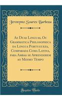 As Duas Linguas, Ou Grammatica Philosophica da Lingua Portugueza, Comparada Coma Latina, para Ambas se Aprenderem ao Mesmo Tempo (Classic Reprint)