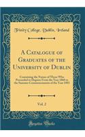 A Catalogue of Graduates of the University of Dublin, Vol. 2: Containing the Names of Those Who Proceeded to Degrees from the Year 1868 to the Summer Commencements of the Year 1883 (Classic Reprint): Containing the Names of Those Who Proceeded to Degrees from the Year 1868 to the Summer Commencements of the Year 1883 (Classic Reprint)