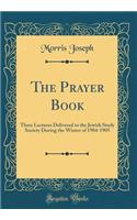 The Prayer Book: Three Lectures Delivered to the Jewish Study Society During the Winter of 1904-1905 (Classic Reprint)