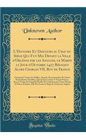 L'Histoire Et Discours au Uray du Siège Qui Fut Mis Devant la Ville d'Orléans par les Anglois, le Mardy 12 Jour d'Octobre 1427 Régnant Alors Charles VII, Roy de France: Contenant Toutes les Saillies, Assauts, Escarmouches Et Autres Particularitez N