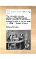 The Calculation of Solar Eclipses Without Parallaxes. with a Specimen of the Same in the Total Eclipse of the Sun, May 11. 1724. ... by Will. Whiston, ...