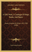 A Life's Work, A Catalogue Of Maps, Books, And Papers: Drawn, Compiled, Or Written, 1853-1908 (1908)