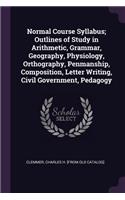 Normal Course Syllabus; Outlines of Study in Arithmetic, Grammar, Geography, Physiology, Orthography, Penmanship, Composition, Letter Writing, Civil Government, Pedagogy