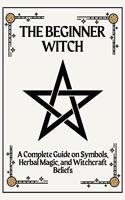 The Beginner Witch: A Complete Guide on Symbols, Herbal Magic, and Witchcraft Beliefs