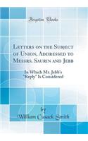 Letters on the Subject of Union, Addressed to Messrs. Saurin and Jebb: In Which Mr. Jebb's "Reply" Is Considered (Classic Reprint)