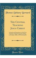 The Central Teaching Jesus Christ: A Study and Exposition, of the Five Chapters of the Gospel According, to St. John, XIII, to XVII, Inclusive (Classic Reprint)