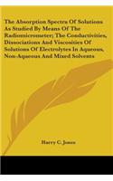 Absorption Spectra Of Solutions As Studied By Means Of The Radiomicrometer; The Conductivities, Dissociations And Viscosities Of Solutions Of Electrolytes In Aqueous, Non-Aqueous And Mixed Solvents