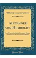 Alexander von Humboldt: Sein Wissenschaftliches Leben und Wirken den Freunden der Naturwissenschaften (Classic Reprint)