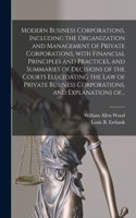 Modern Business Corporations, Including the Organization and Management of Private Corporations, With Financial Principles and Practices, and Summaries of Decisions of the Courts Elucidating the Law of Private Business Corporations, and Explanation