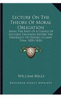 Lecture On The Theory Of Moral Obligation: Being The First Of A Course Of Lectures Delivered Before The University Of Oxford In Lent Term, 1830 (1830)(English)