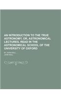 An Introduction to the True Astronomy, Or, Astronomical Lectures, Read in the Astronomical School of the University of Oxford; By John Keill, ...