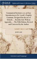 Grammatical Institutes; Or, an Easy Introduction to Dr. Lowth's English Grammar, Designed for the Use of Schools. ... by John Ash, with an Appendix, ... the Fifth Edition, Revised and Corrected by the Author
