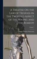 Treatise On the Law of Trespass in the Twofold Aspect of the Wrong and the Remedy; Volume 1