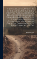 The Poems & Songs, With a Life of the Author, Containing a Variety of Particulars, Drawn From Sources Inaccessible by Former Biographers. To Which is Subjoined, an Appendix, Consisting of a Panegyrical ode, and a Demonstration of Burns' Superiority