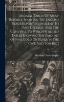 Decimal Tables Of Assay Reports, Showing The English Trade Report Equivalent To Any Decimal, And The Converse. To Which Is Added Tables Showing The Amount Of Fine Gold Or Silver In The Cwt. And Ton [&c.]