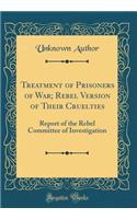 Treatment of Prisoners of War; Rebel Version of Their Cruelties: Report of the Rebel Committee of Investigation (Classic Reprint)