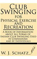 Club Swinging for Physical Exercise and Recreation--A Book of Information about All Forms of Indian Club Swinging Used in Gymnasiums and by Individuals