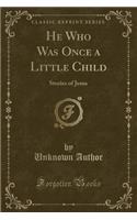 He Who Was Once a Little Child: Stories of Jesus (Classic Reprint)