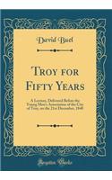 Troy for Fifty Years: A Lecture, Delivered Before the Young Men's Association of the City of Troy, on the 21st December, 1840 (Classic Reprint)
