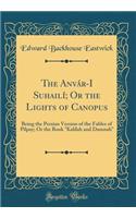 The Anvár-I Suhailí; Or the Lights of Canopus: Being the Persian Version of the Fables of Pilpay; Or the Book "kalílah and Damnah" (Classic Reprint)