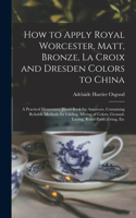 How to Apply Royal Worcester, Matt, Bronze, La Croix and Dresden Colors to China: A Practical Elementary Hand-Book for Amateurs, Containing Reliable Methods for Gilding, Mixing of Colors, Ground-Laying, Relief-Paste, Firing, Etc